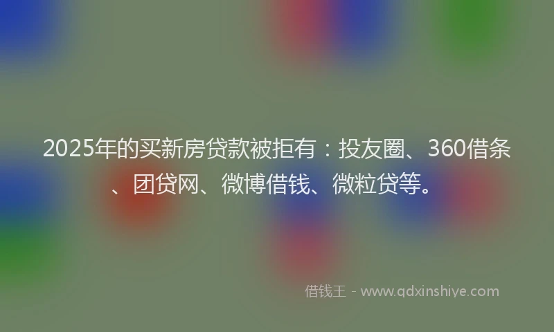 2025年的买新房贷款被拒有：投友圈、360借条、团贷网、微博借钱、微粒贷等。