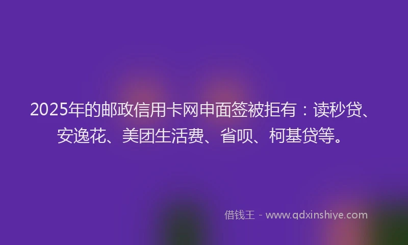 2025年的邮政信用卡网申面签被拒有：读秒贷、安逸花、美团生活费、省呗、柯基贷等。