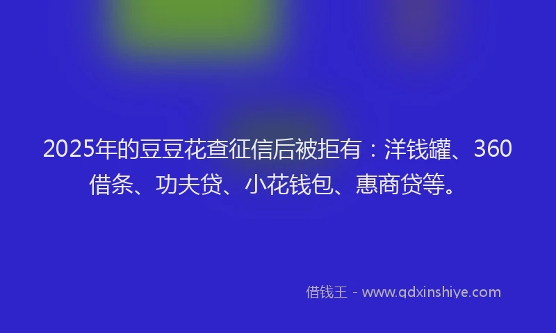 2025年的豆豆花查征信后被拒有：洋钱罐、360借条、功夫贷、小花钱包、惠商贷等。