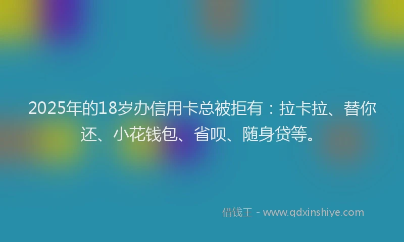 2025年的18岁办信用卡总被拒有：拉卡拉、替你还、小花钱包、省呗、随身贷等。
