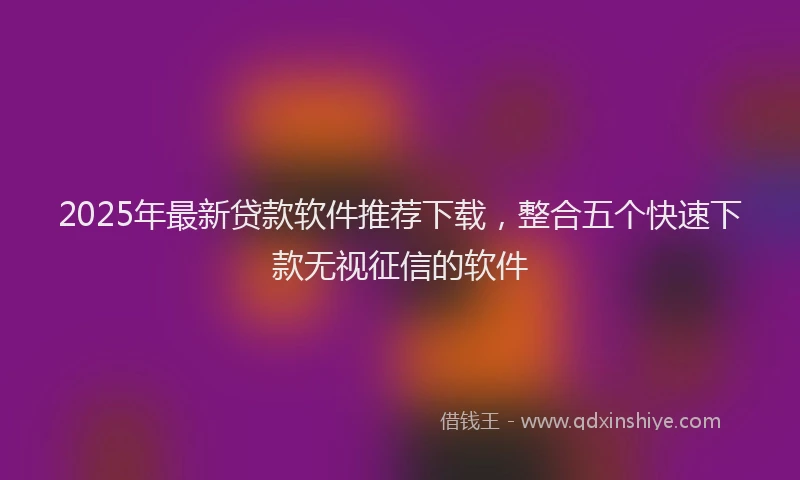2025年最新贷款软件推荐下载，整合五个快速下款无视征信的软件