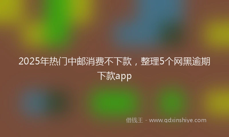 2025年热门中邮消费不下款，整理5个网黑逾期下款app