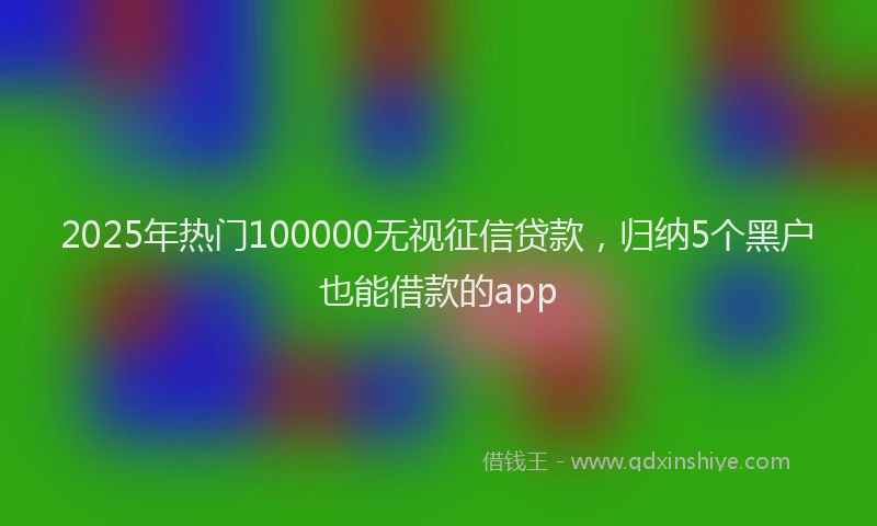 2025年热门100000无视征信贷款，归纳5个黑户也能借款的app