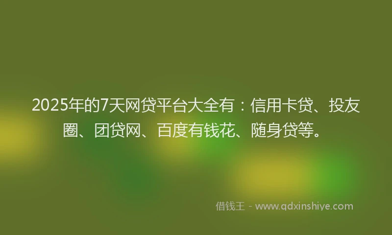 2025年的7天网贷平台大全有：信用卡贷、投友圈、团贷网、百度有钱花、随身贷等。