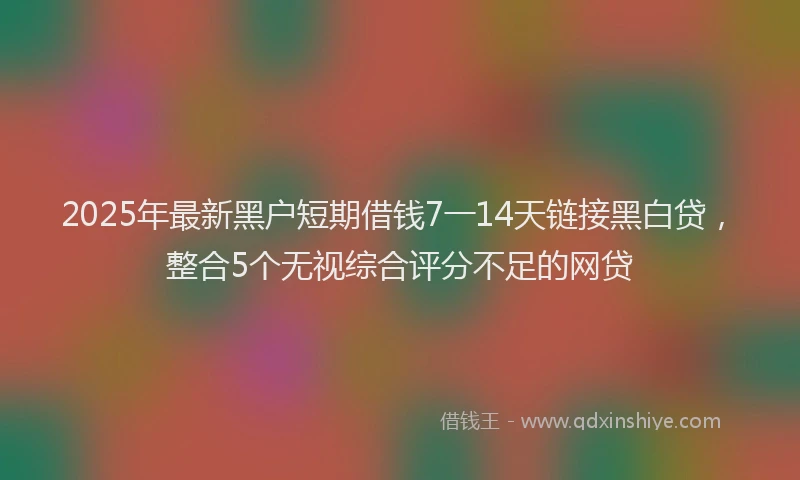 2025年最新黑户短期借钱7一14天链接黑白贷，整合5个无视综合评分不足的网贷