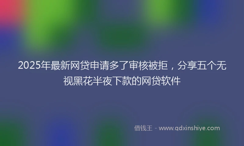2025年最新网贷申请多了审核被拒，分享五个无视黑花半夜下款的网贷软件