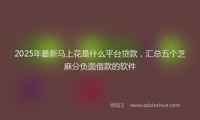 2025年最新马上花是什么平台贷款，汇总五个芝麻分负面借款的软件
