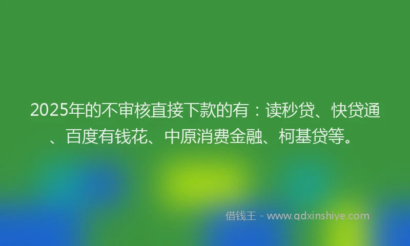 2025年的不审核直接下款的有：读秒贷、快贷通、百度有钱花、中原消费金融、柯基贷等。