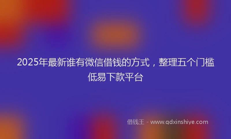 2025年最新谁有微信借钱的方式，整理五个门槛低易下款平台