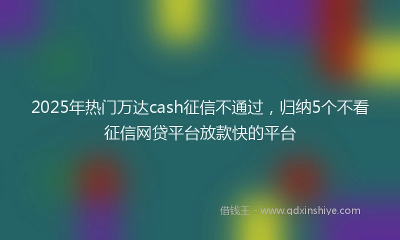 2025年热门万达cash征信不通过，归纳5个不看征信网贷平台放款快的平台