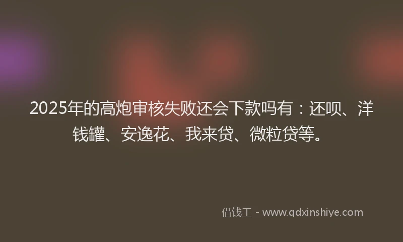 2025年的高炮审核失败还会下款吗有：还呗、洋钱罐、安逸花、我来贷、微粒贷等。