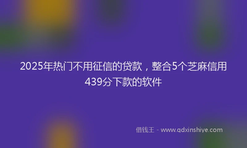 2025年热门不用征信的贷款，整合5个芝麻信用439分下款的软件