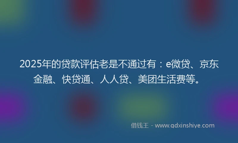 2025年的贷款评估老是不通过有：e微贷、京东金融、快贷通、人人贷、美团生活费等。
