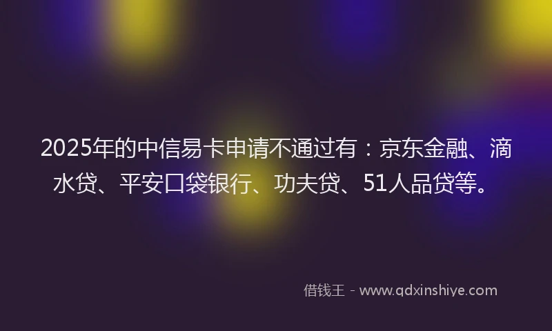 2025年的中信易卡申请不通过有：京东金融、滴水贷、平安口袋银行、功夫贷、51人品贷等。