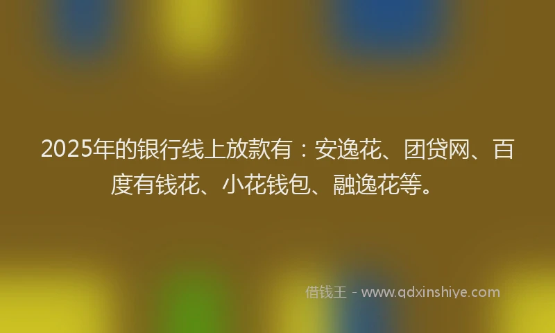 2025年的银行线上放款有：安逸花、团贷网、百度有钱花、小花钱包、融逸花等。