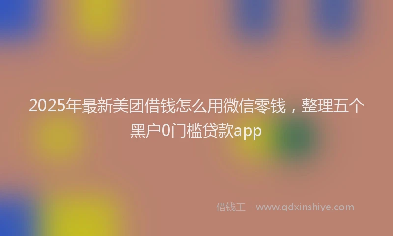 2025年最新美团借钱怎么用微信零钱，整理五个黑户0门槛贷款app