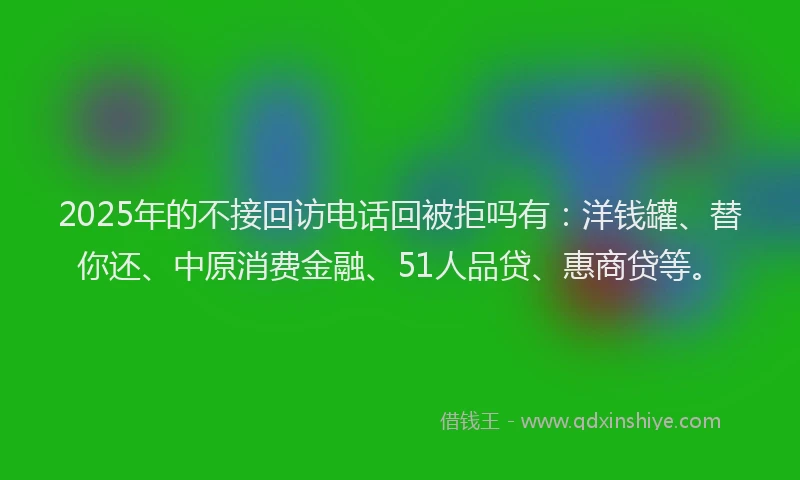 2025年的不接回访电话回被拒吗有：洋钱罐、替你还、中原消费金融、51人品贷、惠商贷等。