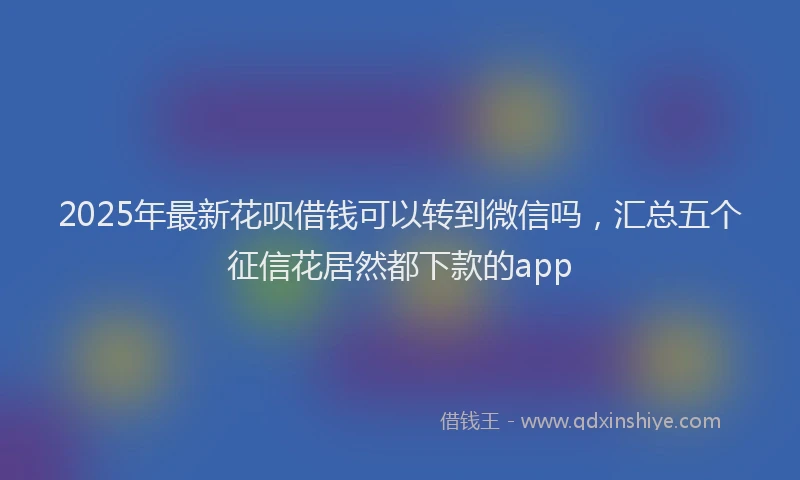 2025年最新花呗借钱可以转到微信吗，汇总五个征信花居然都下款的app