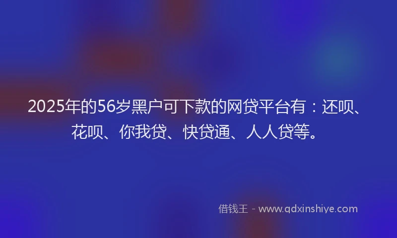 2025年的56岁黑户可下款的网贷平台有：还呗、花呗、你我贷、快贷通、人人贷等。