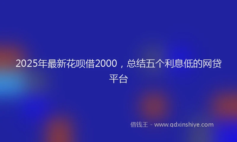 2025年最新花呗借2000，总结五个利息低的网贷平台