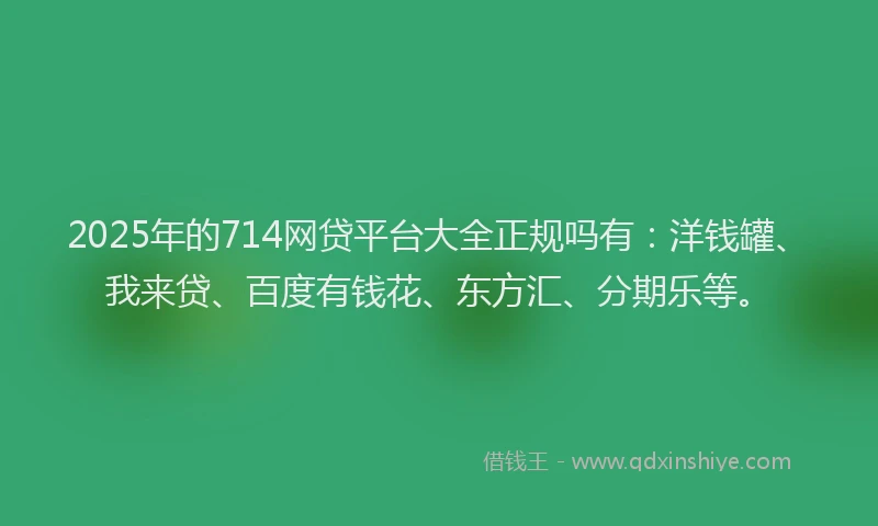 2025年的714网贷平台大全正规吗有：洋钱罐、我来贷、百度有钱花、东方汇、分期乐等。