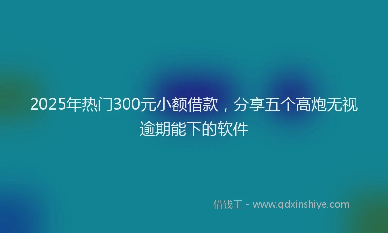 2025年热门300元小额借款，分享五个高炮无视逾期能下的软件
