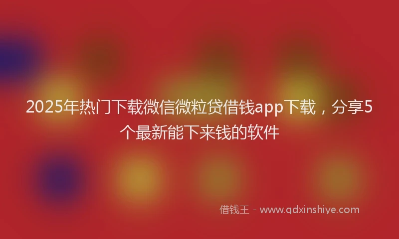 2025年热门下载微信微粒贷借钱app下载，分享5个最新能下来钱的软件