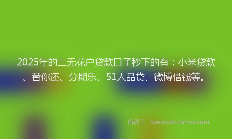 2025年的三无花户贷款口子秒下的有：小米贷款、替你还、分期乐、51人品贷、微博借钱等。