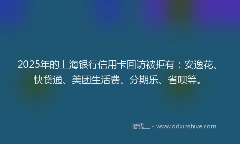 2025年的上海银行信用卡回访被拒有：安逸花、快贷通、美团生活费、分期乐、省呗等。