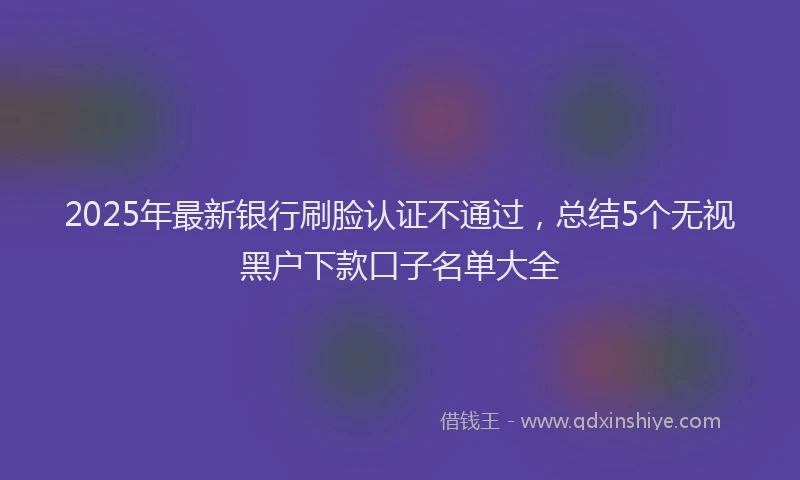 2025年最新银行刷脸认证不通过，总结5个无视黑户下款口子名单大全