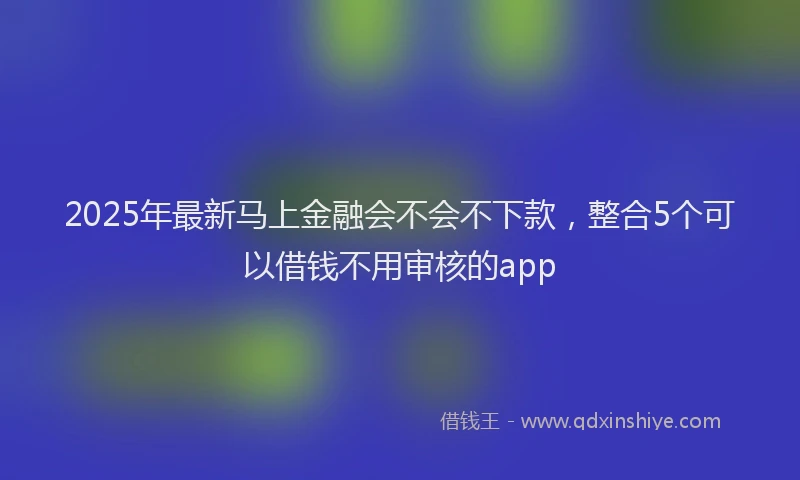 2025年最新马上金融会不会不下款，整合5个可以借钱不用审核的app