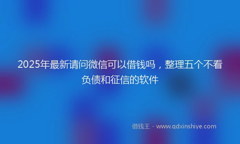 2025年最新请问微信可以借钱吗，整理五个不看负债和征信的软件