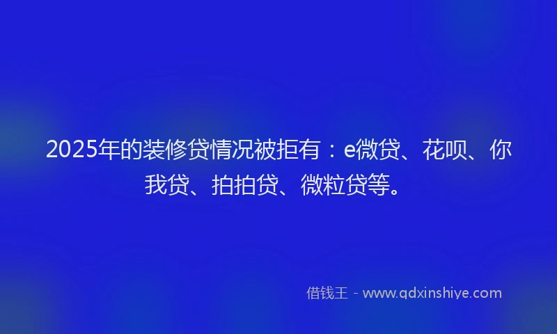 2025年的装修贷情况被拒有：e微贷、花呗、你我贷、拍拍贷、微粒贷等。
