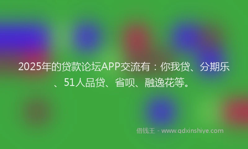 2025年的贷款论坛APP交流有：你我贷、分期乐、51人品贷、省呗、融逸花等。