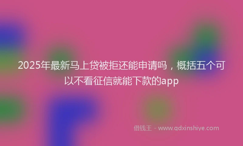 2025年最新马上贷被拒还能申请吗，概括五个可以不看征信就能下款的app