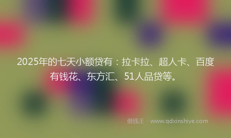 2025年的七天小额贷有：拉卡拉、超人卡、百度有钱花、东方汇、51人品贷等。