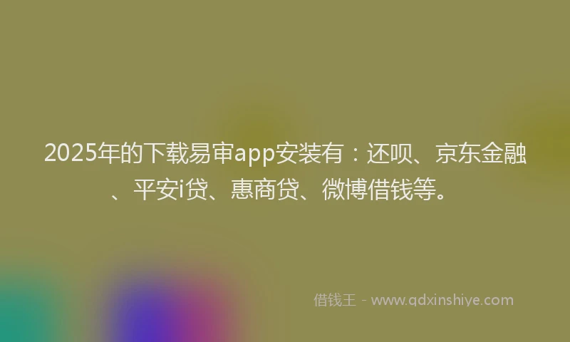 2025年的下载易审app安装有：还呗、京东金融、平安i贷、惠商贷、微博借钱等。