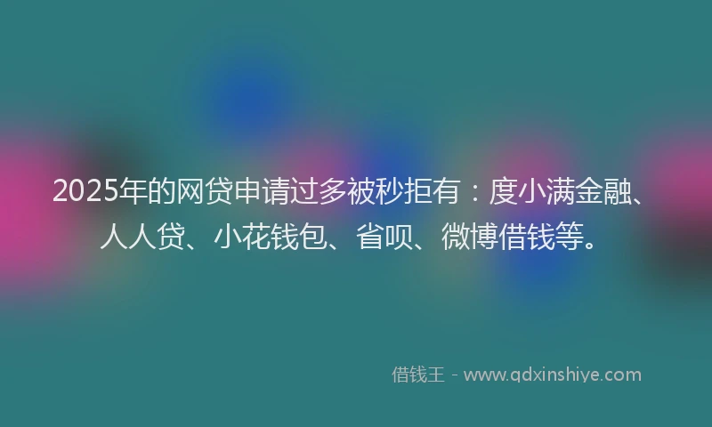 2025年的网贷申请过多被秒拒有：度小满金融、人人贷、小花钱包、省呗、微博借钱等。