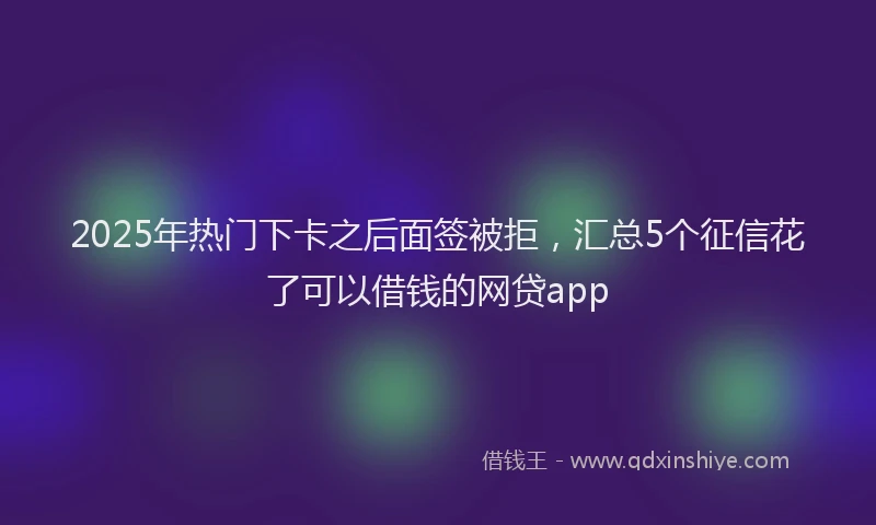 2025年热门下卡之后面签被拒，汇总5个征信花了可以借钱的网贷app