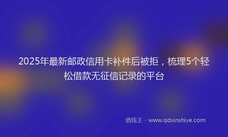 2025年最新邮政信用卡补件后被拒，梳理5个轻松借款无征信记录的平台