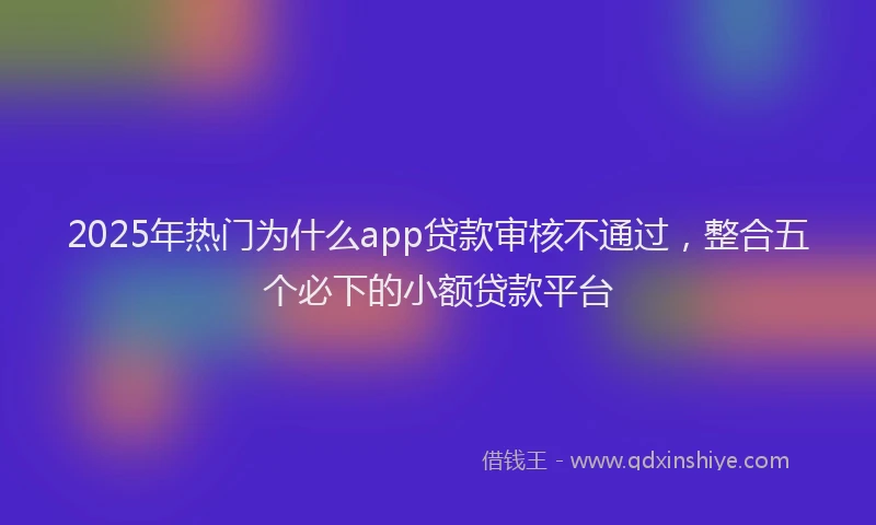2025年热门为什么app贷款审核不通过，整合五个必下的小额贷款平台
