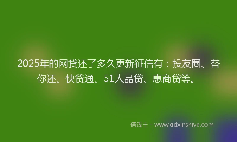 2025年的网贷还了多久更新征信有：投友圈、替你还、快贷通、51人品贷、惠商贷等。