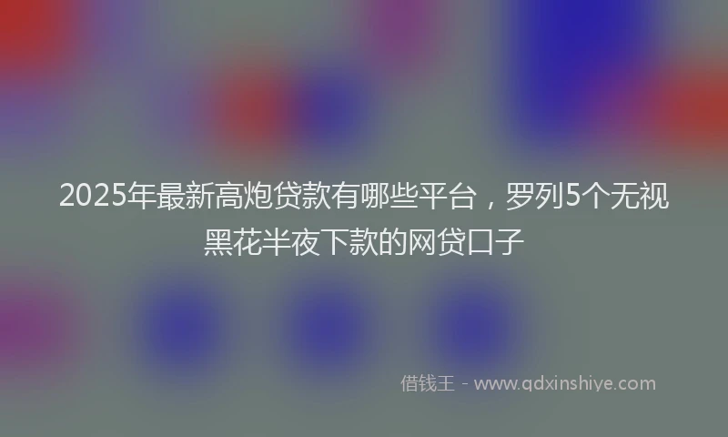 2025年最新高炮贷款有哪些平台，罗列5个无视黑花半夜下款的网贷口子