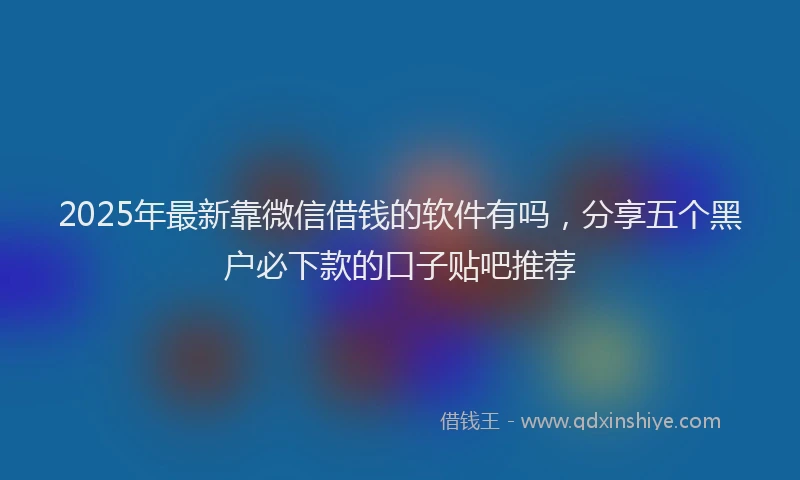 2025年最新靠微信借钱的软件有吗，分享五个黑户必下款的口子贴吧推荐