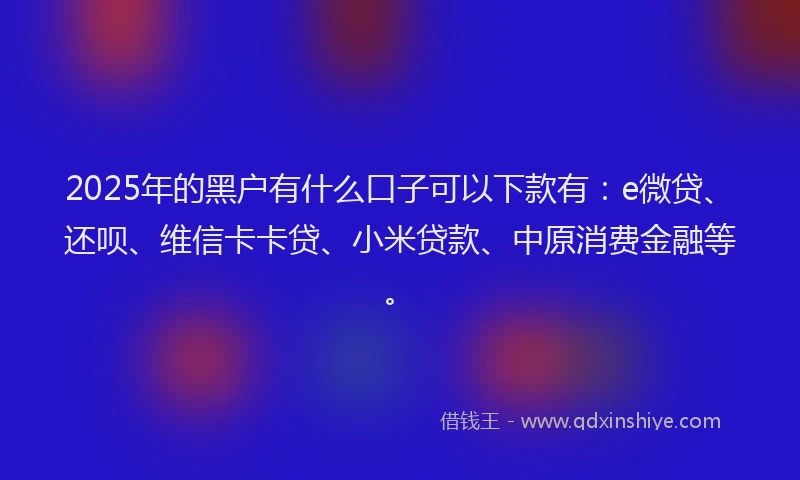 2025年的黑户有什么口子可以下款有：e微贷、还呗、维信卡卡贷、小米贷款、中原消费金融等。