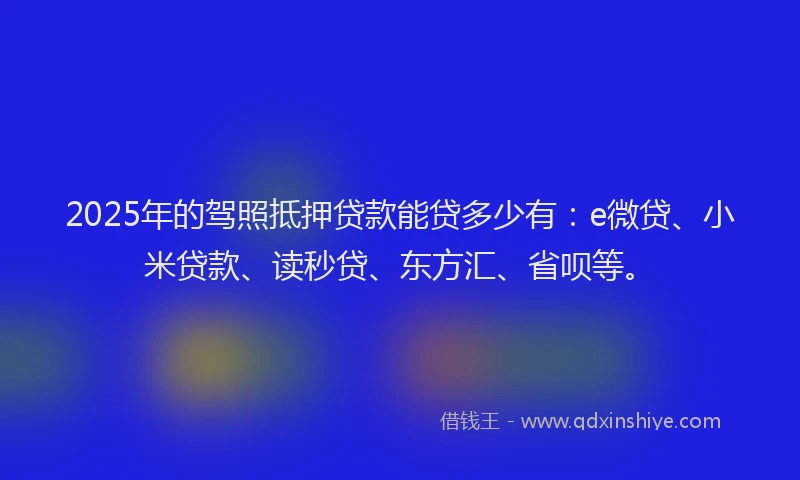 2025年的驾照抵押贷款能贷多少有：e微贷、小米贷款、读秒贷、东方汇、省呗等。