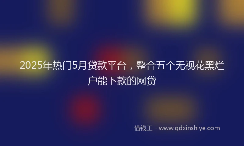2025年热门5月贷款平台，整合五个无视花黑烂户能下款的网贷