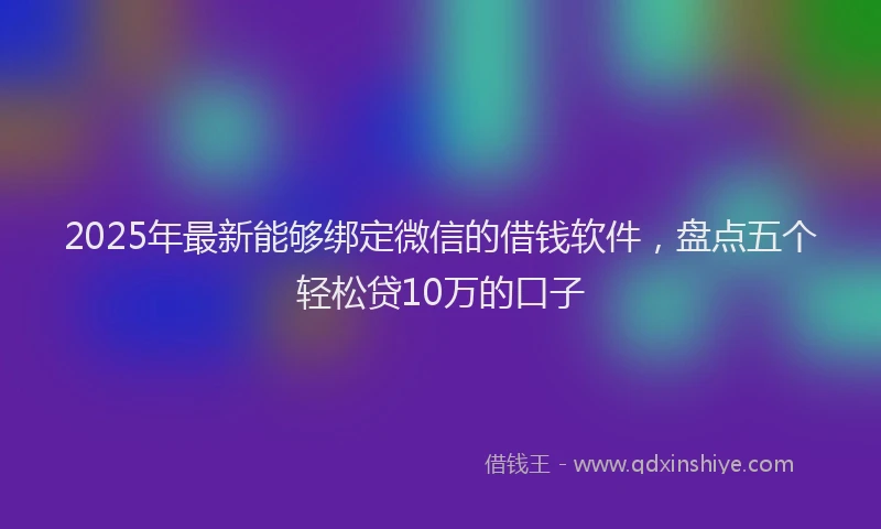 2025年最新能够绑定微信的借钱软件，盘点五个轻松贷10万的口子