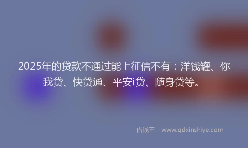 2025年的贷款不通过能上征信不有：洋钱罐、你我贷、快贷通、平安i贷、随身贷等。