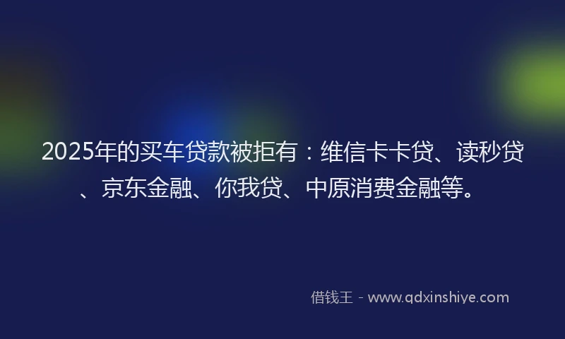 2025年的买车贷款被拒有：维信卡卡贷、读秒贷、京东金融、你我贷、中原消费金融等。